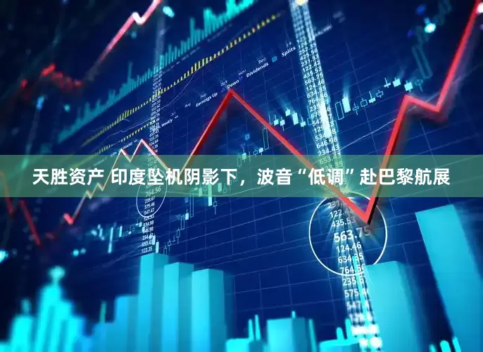 天胜资产 印度坠机阴影下，波音“低调”赴巴黎航展