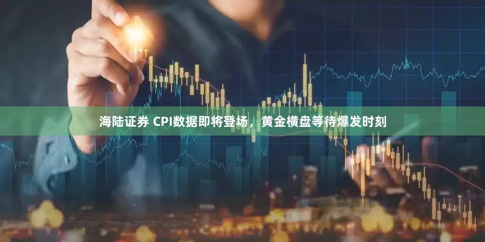 海陆证券 CPI数据即将登场，黄金横盘等待爆发时刻