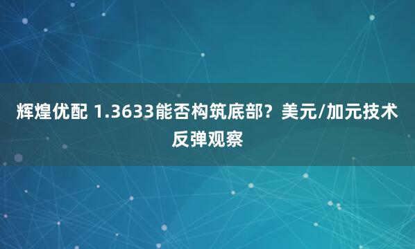 辉煌优配 1.3633能否构筑底部？美元/加元技术反弹观察