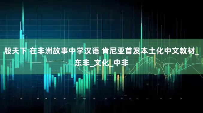 股天下 在非洲故事中学汉语 肯尼亚首发本土化中文教材_东非_文化_中非