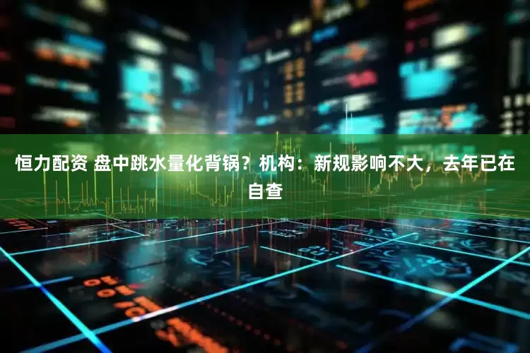 恒力配资 盘中跳水量化背锅？机构：新规影响不大，去年已在自查