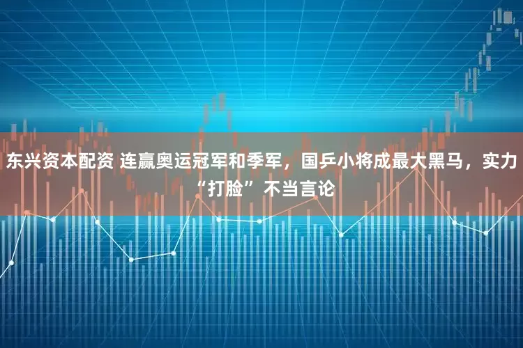 东兴资本配资 连赢奥运冠军和季军，国乒小将成最大黑马，实力 “打脸” 不当言论