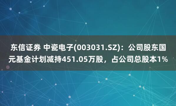 东信证券 中瓷电子(003031.SZ)：公司股东国元基金计划减持451.05万股，占公司总股本1%