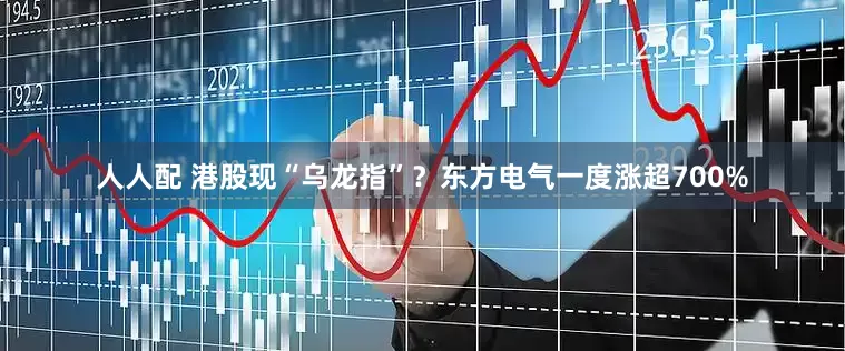 人人配 港股现“乌龙指”？东方电气一度涨超700%