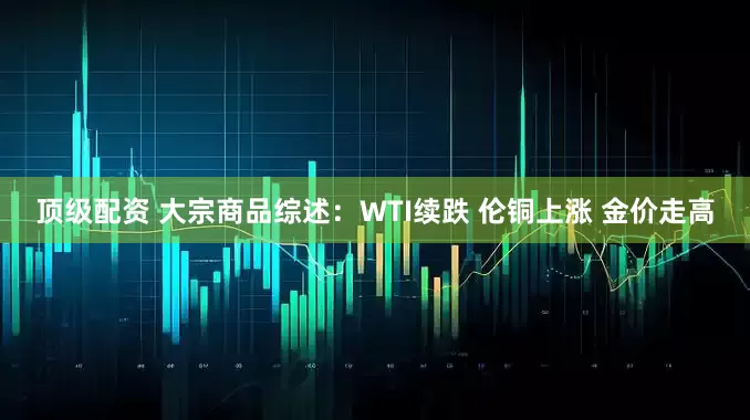 顶级配资 大宗商品综述：WTI续跌 伦铜上涨 金价走高