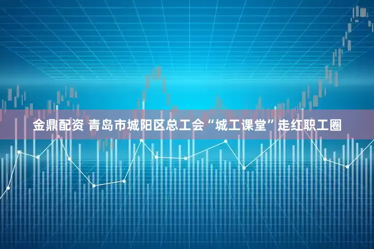 金鼎配资 青岛市城阳区总工会“城工课堂”走红职工圈