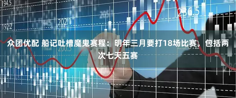 众团优配 船记吐槽魔鬼赛程：明年三月要打18场比赛，包括两次七天五赛