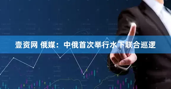 壹资网 俄媒：中俄首次举行水下联合巡逻