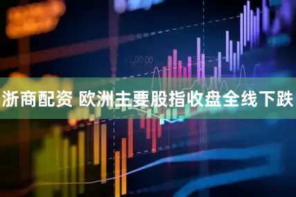 浙商配资 欧洲主要股指收盘全线下跌