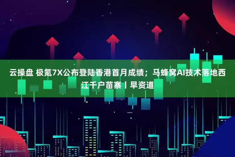 云操盘 极氪7X公布登陆香港首月成绩；马蜂窝AI技术落地西江千户苗寨丨早资道