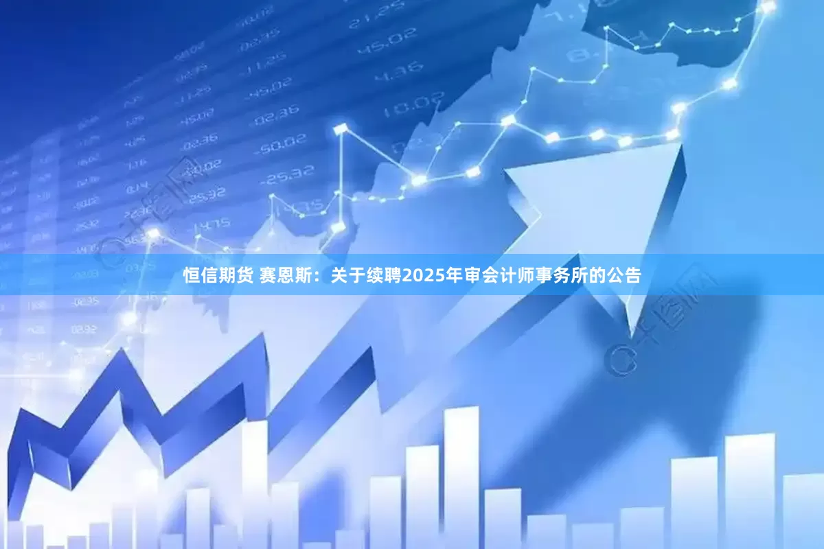 恒信期货 赛恩斯：关于续聘2025年审会计师事务所的公告
