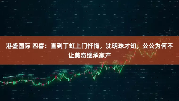 港盛国际 四喜：直到丁虹上门忏悔，沈明珠才知，公公为何不让美奇继承家产
