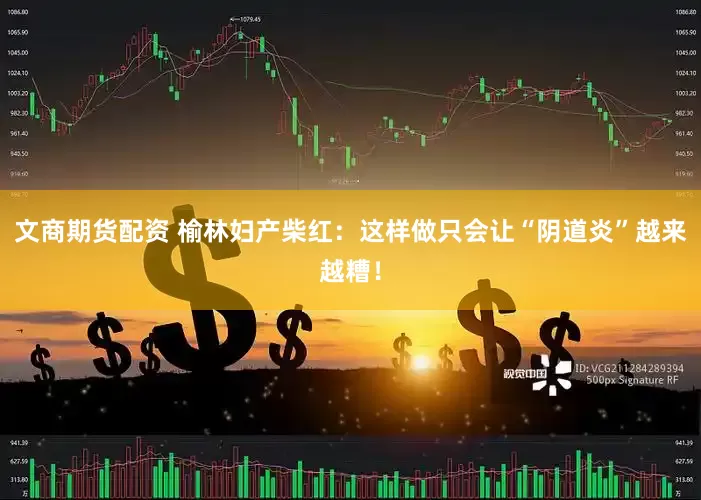 文商期货配资 榆林妇产柴红：这样做只会让“阴道炎”越来越糟！