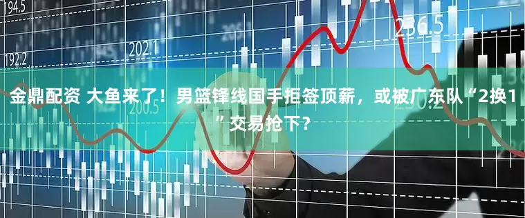 金鼎配资 大鱼来了！男篮锋线国手拒签顶薪，或被广东队“2换1”交易抢下？
