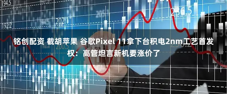 铭创配资 截胡苹果 谷歌Pixel 11拿下台积电2nm工艺首发权：高管坦言新机要涨价了