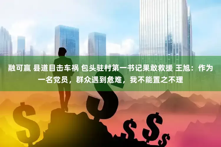 融可赢 县道目击车祸 包头驻村第一书记果敢救援 王旭：作为一名党员，群众遇到危难，我不能置之不理